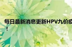 每日最新消息更新HPV九价疫苗扩龄至9-45岁这下更预约不上了！