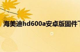 海美迪hd600a安卓版固件下载（海美迪HD600A安卓版）