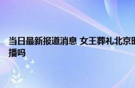 当日最新报道消息 女王葬礼北京时间几点开始 英女王国葬中央电视台有直播吗