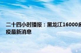 二十四小时播报：黑龙江16000多名医生在线问诊保障居民健康 黑龙江防疫最新消息