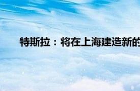 特斯拉：将在上海建造新的超级工厂具体详细内容是什么