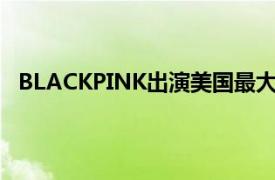 BLACKPINK出演美国最大音乐庆典具体详细内容是什么