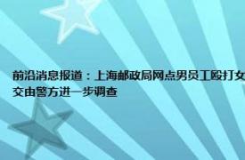 前沿消息报道：上海邮政局网点男员工殴打女同事 员工在岗位打人上海邮政局回应打人者被停职已交由警方进一步调查