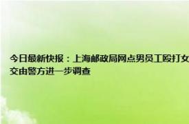 今日最新快报：上海邮政局网点男员工殴打女同事 员工在岗位打人上海邮政局回应打人者被停职已交由警方进一步调查