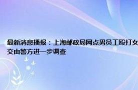最新消息播报：上海邮政局网点男员工殴打女同事 员工在岗位打人上海邮政局回应打人者被停职已交由警方进一步调查