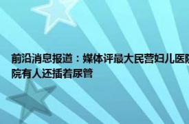 前沿消息报道：媒体评最大民营妇儿医院爆雷 北京一妇儿医院突然搬家让近百孕产妇转院有人还插着尿管